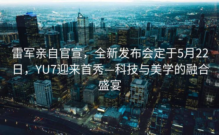 雷军亲自官宣，全新发布会定于5月22日，YU7迎来首秀—科技与美学的融合盛宴