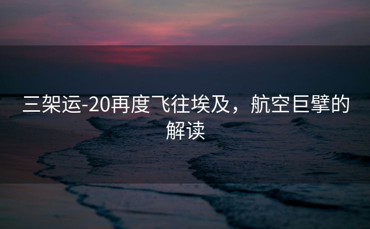 三架运-20再度飞往埃及，航空巨擘的解读