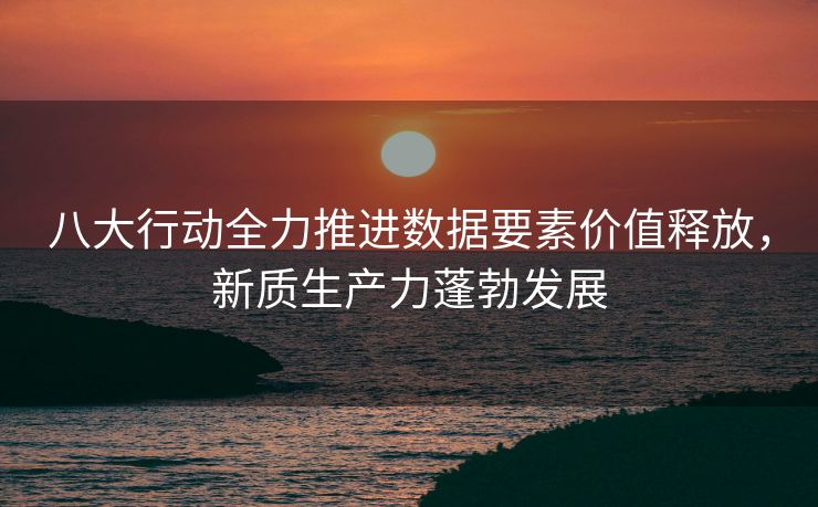 八大行动全力推进数据要素价值释放，新质生产力蓬勃发展