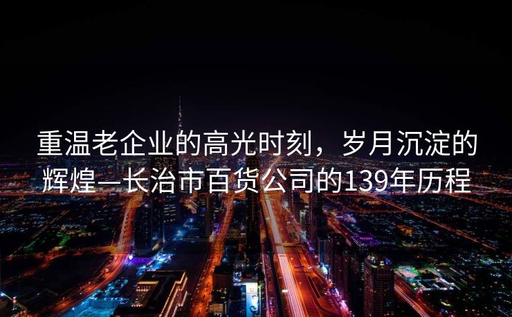 重温老企业的高光时刻，岁月沉淀的辉煌—长治市百货公司的139年历程