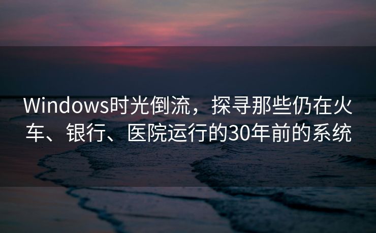 Windows时光倒流，探寻那些仍在火车、银行、医院运行的30年前的系统