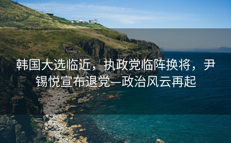 韩国大选临近，执政党临阵换将，尹锡悦宣布退党—政治风云再起