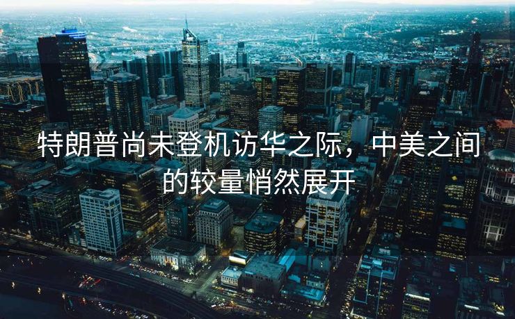 特朗普尚未登机访华之际，中美之间的较量悄然展开