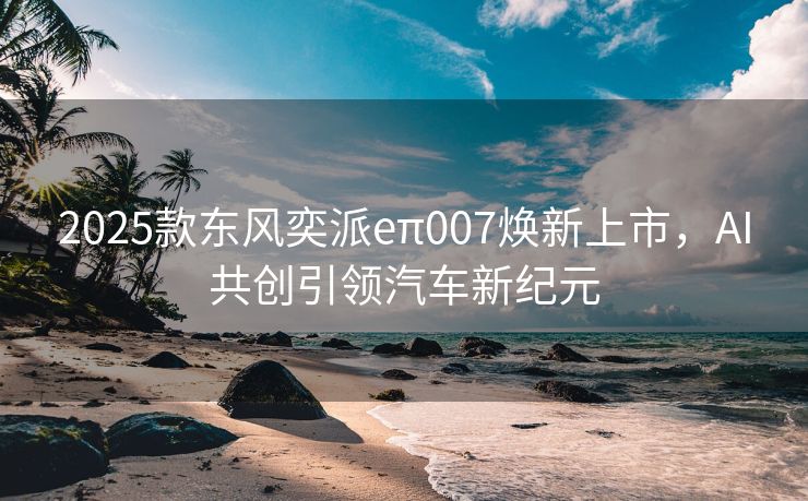 2025款东风奕派eπ007焕新上市，AI共创引领汽车新纪元