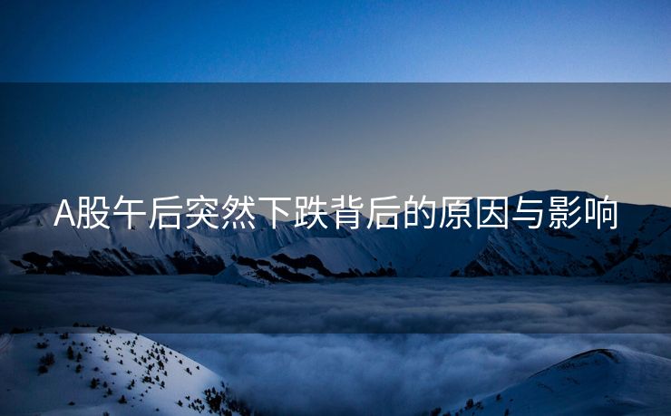 A股午后突然下跌背后的原因与影响