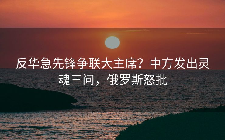 反华急先锋争联大主席？中方发出灵魂三问，俄罗斯怒批