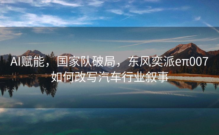AI赋能，国家队破局，东风奕派eπ007如何改写汽车行业叙事