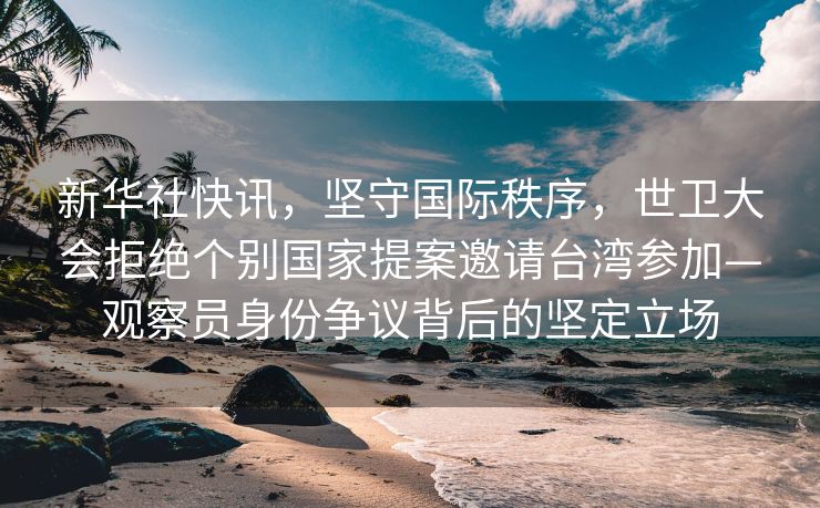 新华社快讯，坚守国际秩序，世卫大会拒绝个别国家提案邀请台湾参加—观察员身份争议背后的坚定立场
