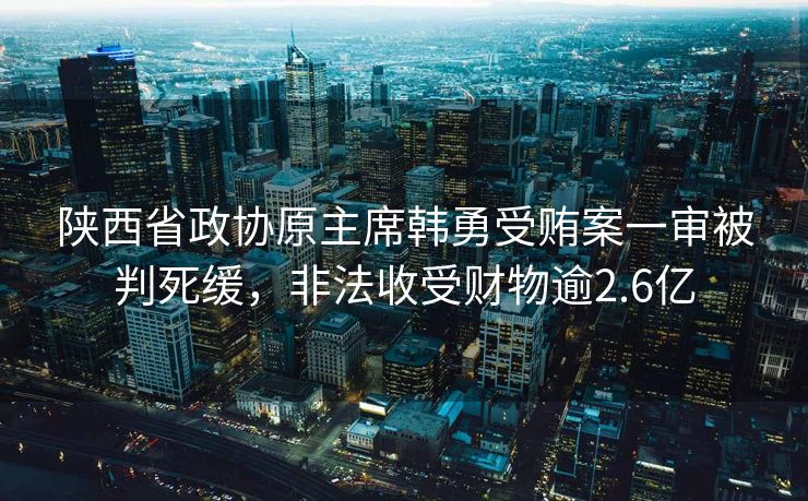 陕西省政协原主席韩勇受贿案一审被判死缓，非法收受财物逾2.6亿