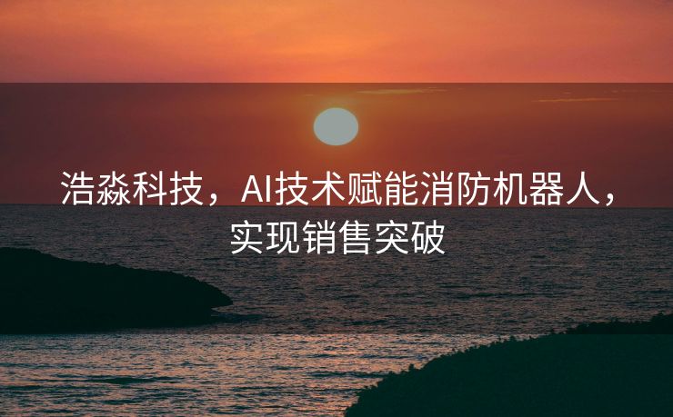 浩淼科技，AI技术赋能消防机器人，实现销售突破