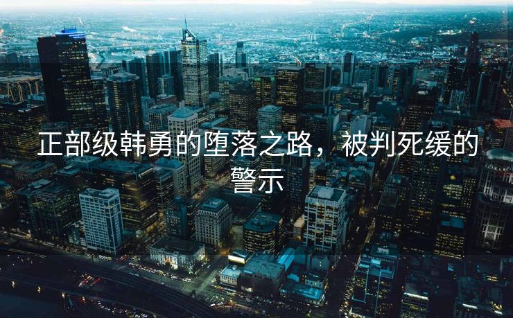 正部级韩勇的堕落之路，被判死缓的警示