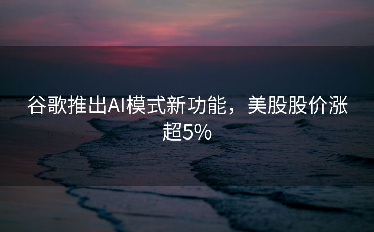 谷歌推出AI模式新功能，美股股价涨超5%