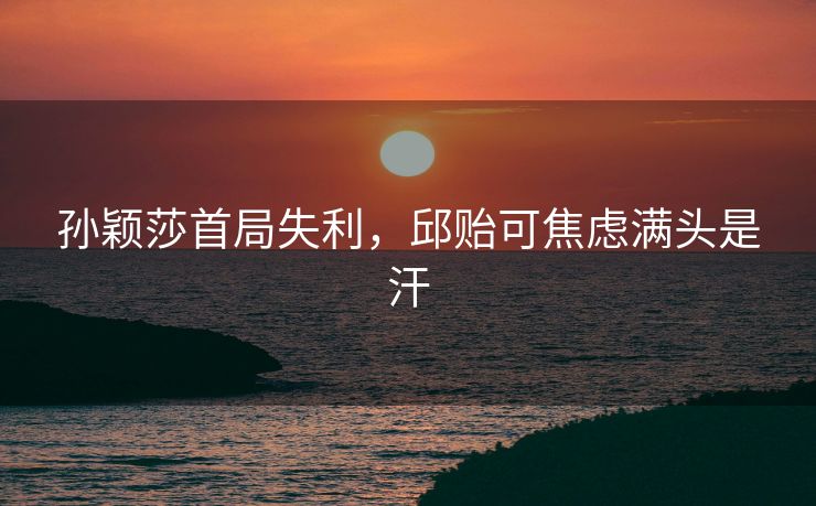 孙颖莎首局失利，邱贻可焦虑满头是汗