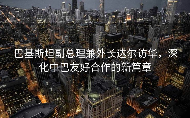 巴基斯坦副总理兼外长达尔访华，深化中巴友好合作的新篇章