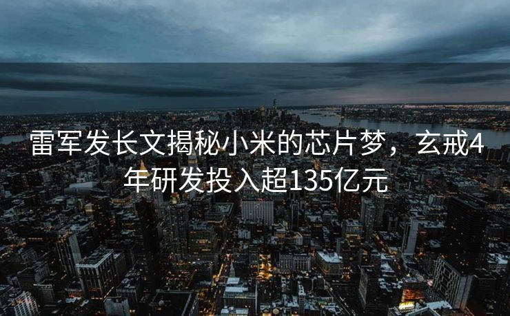 雷军发长文揭秘小米的芯片梦，玄戒4年研发投入超135亿元