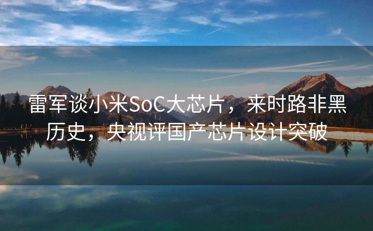 雷军谈小米SoC大芯片，来时路非黑历史，央视评国产芯片设计突破