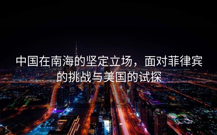 中国在南海的坚定立场，面对菲律宾的挑战与美国的试探