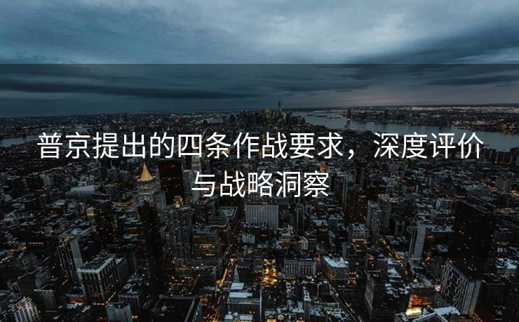 普京提出的四条作战要求，深度评价与战略洞察