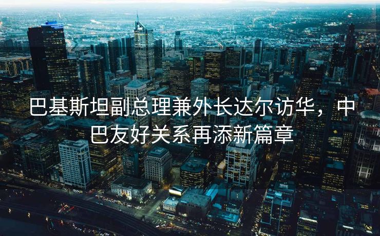 巴基斯坦副总理兼外长达尔访华，中巴友好关系再添新篇章