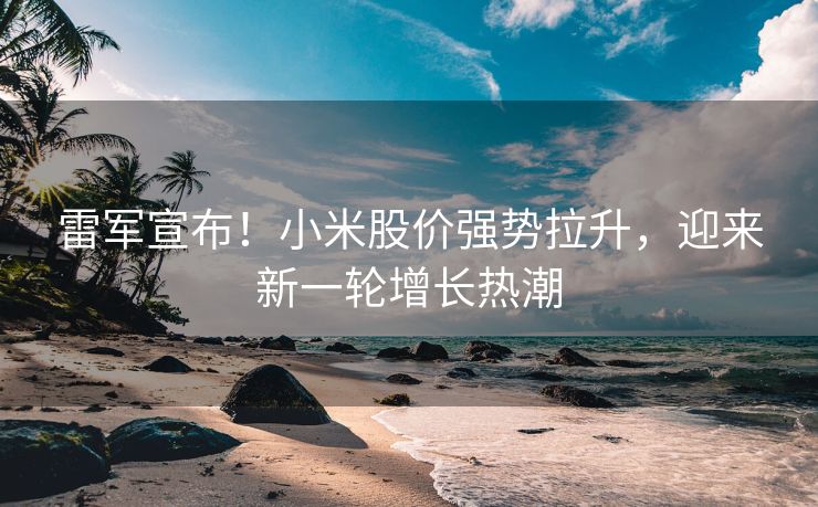 雷军宣布！小米股价强势拉升，迎来新一轮增长热潮