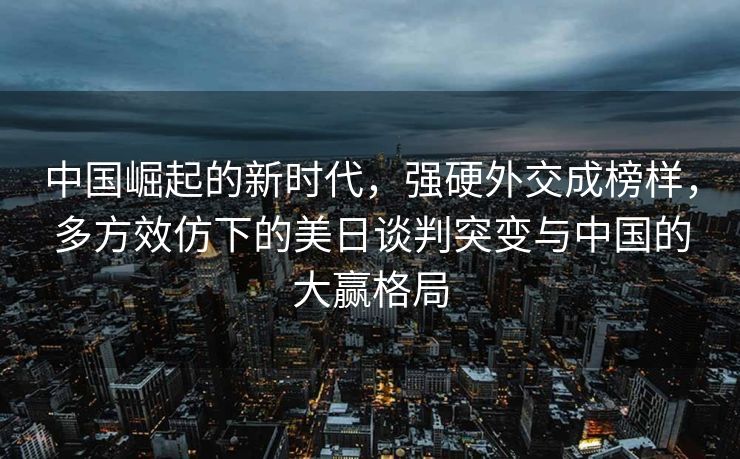 中国崛起的新时代，强硬外交成榜样，多方效仿下的美日谈判突变与中国的大赢格局