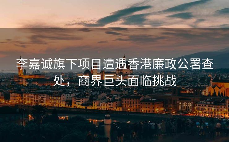 李嘉诚旗下项目遭遇香港廉政公署查处，商界巨头面临挑战