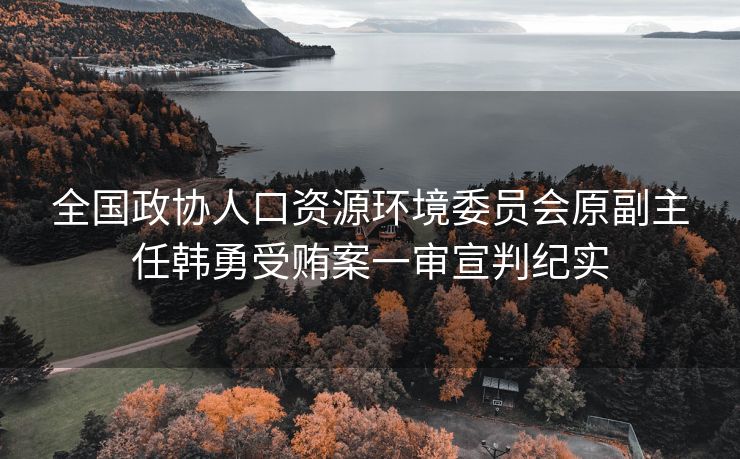 全国政协人口资源环境委员会原副主任韩勇受贿案一审宣判纪实