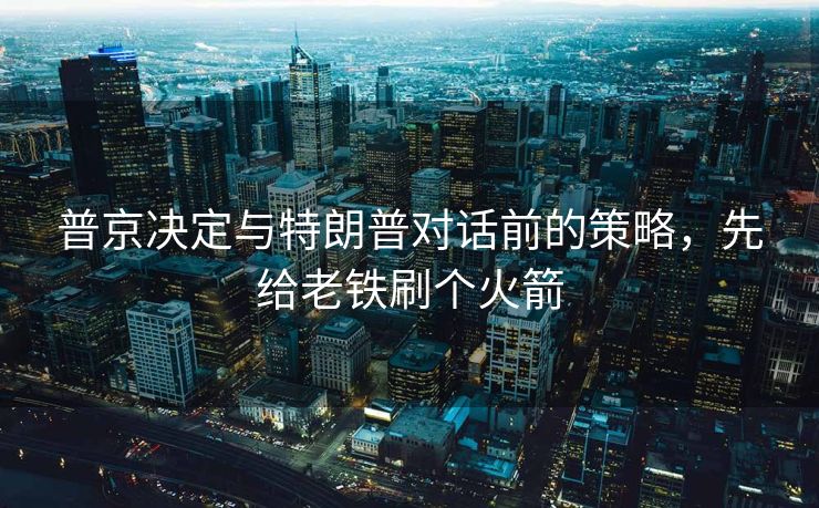 普京决定与特朗普对话前的策略，先给老铁刷个火箭