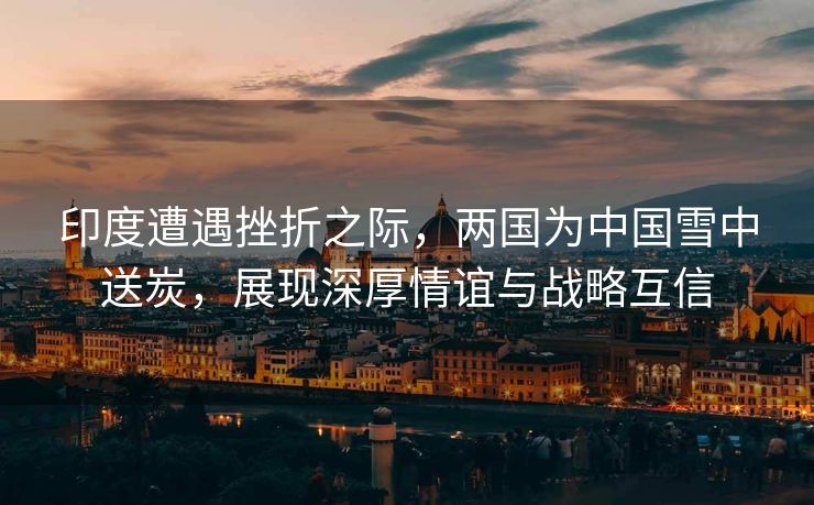 印度遭遇挫折之际，两国为中国雪中送炭，展现深厚情谊与战略互信