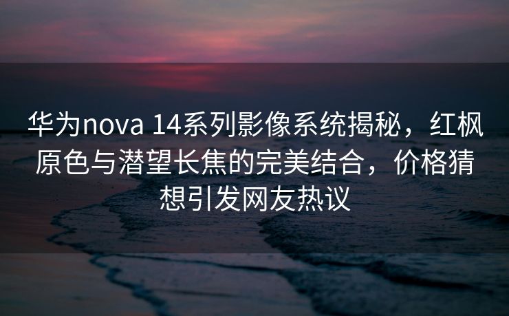 华为nova 14系列影像系统揭秘，红枫原色与潜望长焦的完美结合，价格猜想引发网友热议