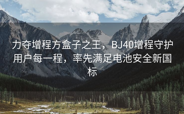 力夺增程方盒子之王，BJ40增程守护用户每一程，率先满足电池安全新国标