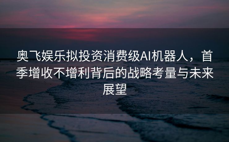 奥飞娱乐拟投资消费级AI机器人，首季增收不增利背后的战略考量与未来展望