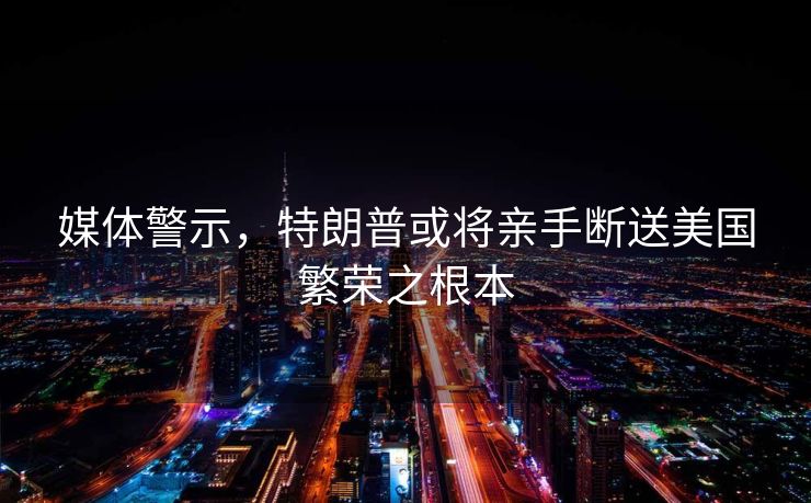 媒体警示，特朗普或将亲手断送美国繁荣之根本