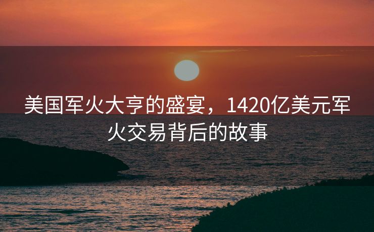 美国军火大亨的盛宴，1420亿美元军火交易背后的故事