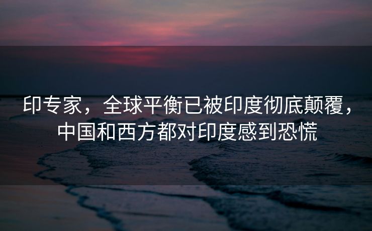 印专家，全球平衡已被印度彻底颠覆，中国和西方都对印度感到恐慌