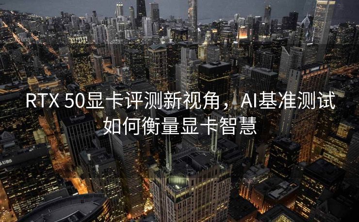 RTX 50显卡评测新视角，AI基准测试如何衡量显卡智慧