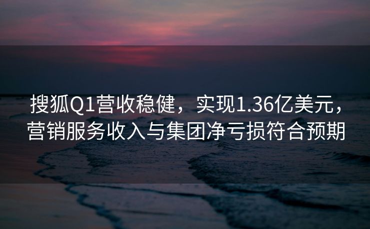 搜狐Q1营收稳健，实现1.36亿美元，营销服务收入与集团净亏损符合预期