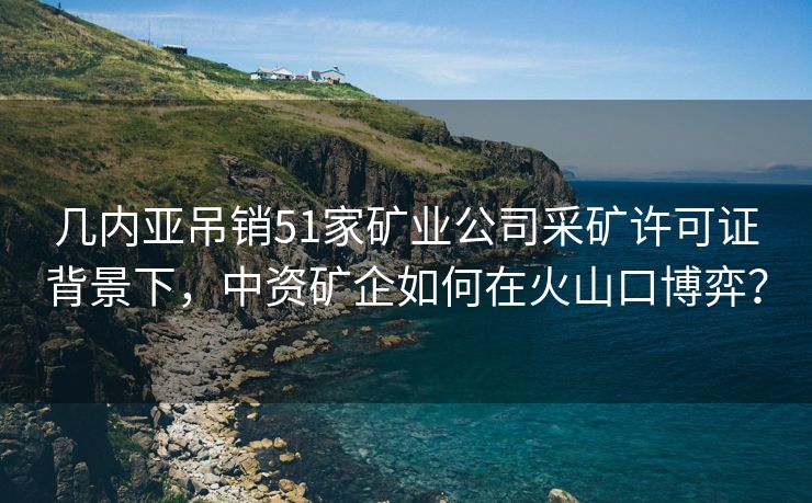 几内亚吊销51家矿业公司采矿许可证背景下，中资矿企如何在火山口博弈？