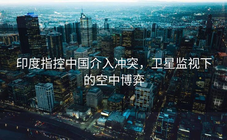 印度指控中国介入冲突，卫星监视下的空中博弈