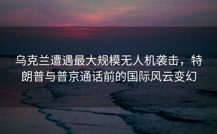 乌克兰遭遇最大规模无人机袭击，特朗普与普京通话前的国际风云变幻