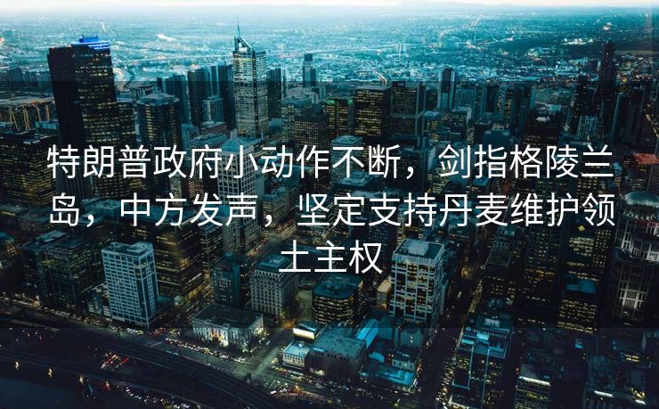 特朗普政府小动作不断，剑指格陵兰岛，中方发声，坚定支持丹麦维护领土主权