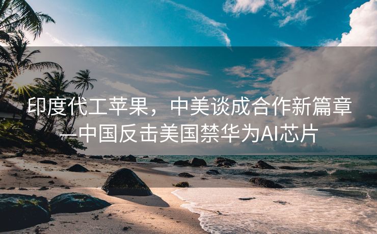印度代工苹果，中美谈成合作新篇章—中国反击美国禁华为AI芯片