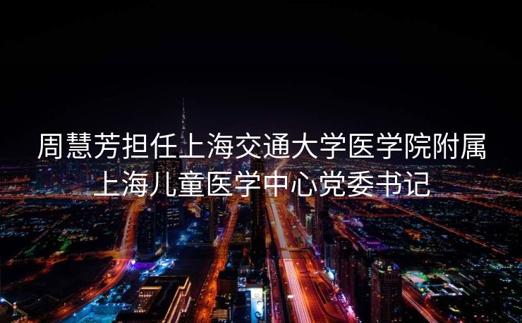 周慧芳担任上海交通大学医学院附属上海儿童医学中心党委书记