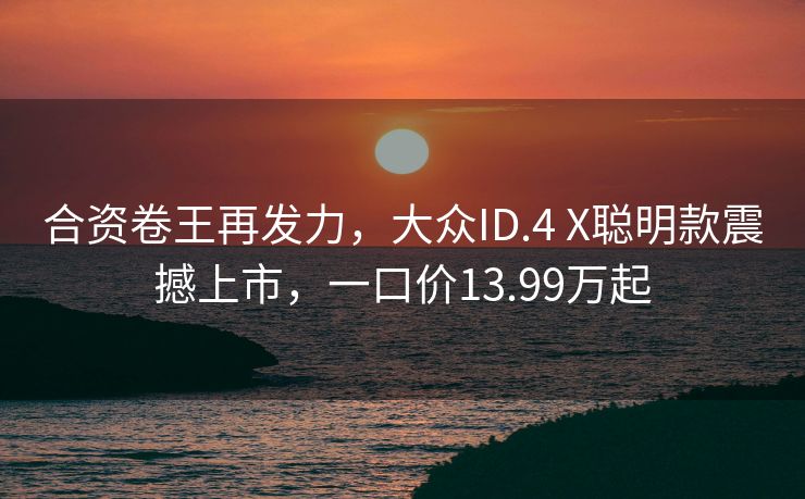 合资卷王再发力，大众ID.4 X聪明款震撼上市，一口价13.99万起