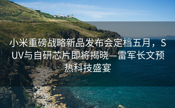 小米重磅战略新品发布会定档五月，SUV与自研芯片即将揭晓—雷军长文预热科技盛宴