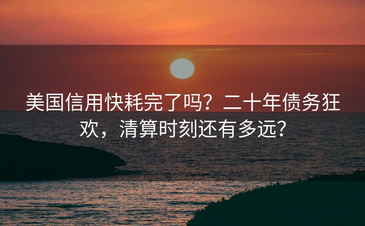 美国信用快耗完了吗？二十年债务狂欢，清算时刻还有多远？