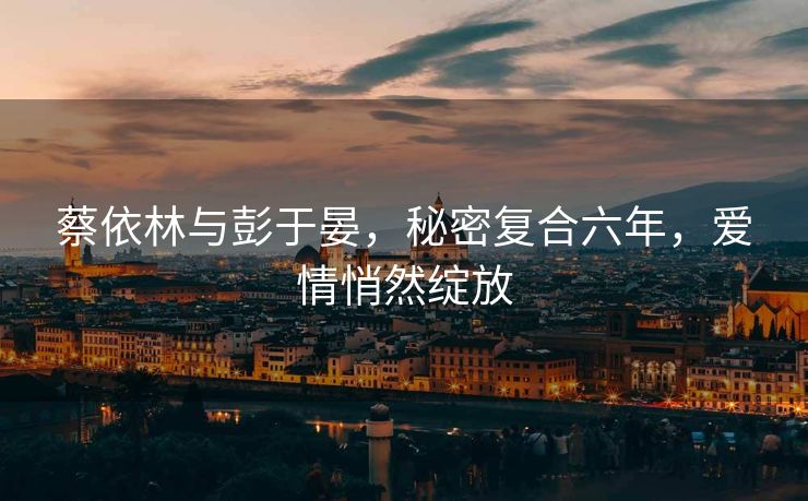 蔡依林与彭于晏，秘密复合六年，爱情悄然绽放