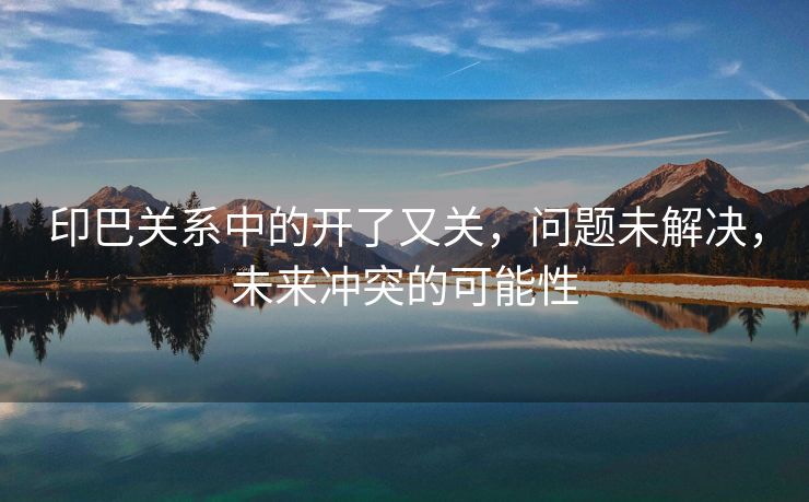 印巴关系中的开了又关，问题未解决，未来冲突的可能性