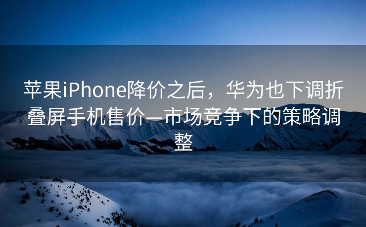 苹果iPhone降价之后，华为也下调折叠屏手机售价—市场竞争下的策略调整