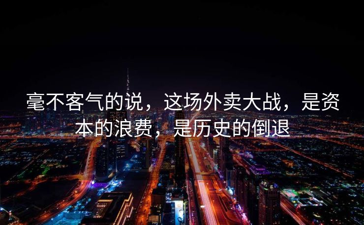 毫不客气的说，这场外卖大战，是资本的浪费，是历史的倒退